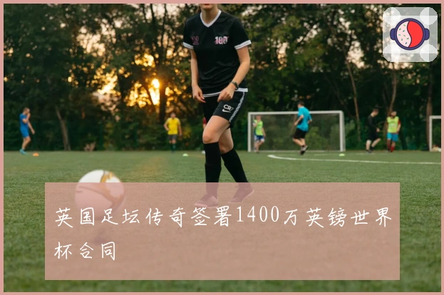 英国足坛传奇签署1400万英镑世界杯合同
