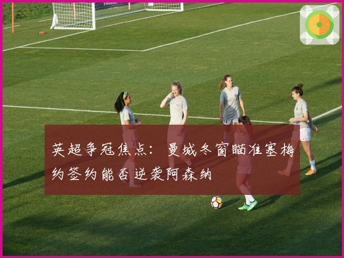 英超争冠焦点：曼城冬窗瞄准塞梅约签约能否逆袭阿森纳