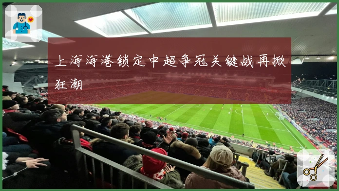 上海海港锁定中超争冠关键战再掀狂潮