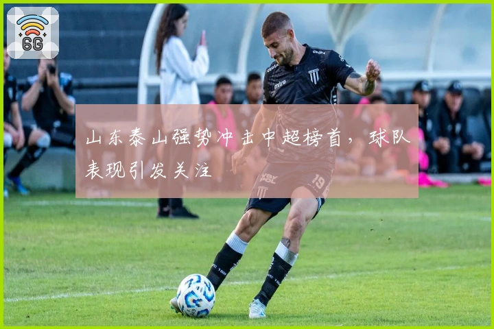 山东泰山强势冲击中超榜首，球队表现引发关注