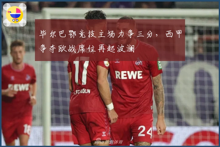 毕尔巴鄂竞技主场力争三分，西甲争夺欧战席位再起波澜