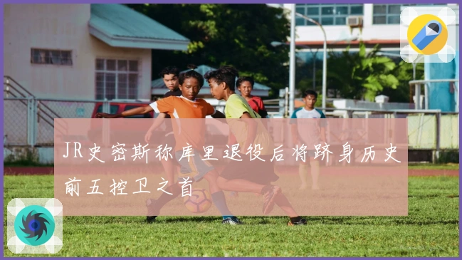 JR史密斯称库里退役后将跻身历史前五控卫之首