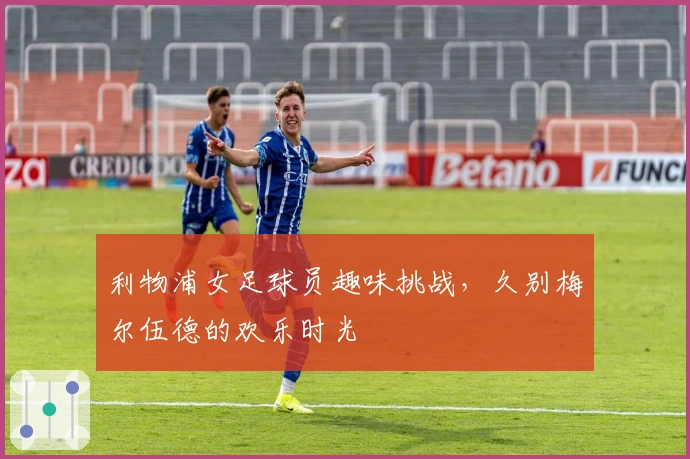 利物浦女足球员趣味挑战，久别梅尔伍德的欢乐时光