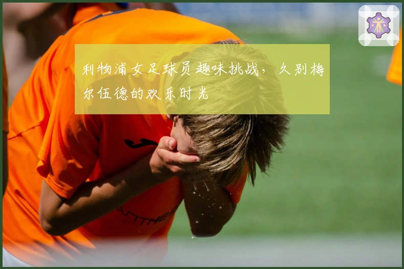 利物浦女足球员趣味挑战，久别梅尔伍德的欢乐时光