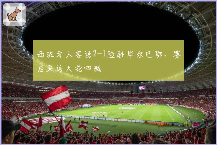 西班牙人客场2-1险胜毕尔巴鄂，赛后采访火花四溅