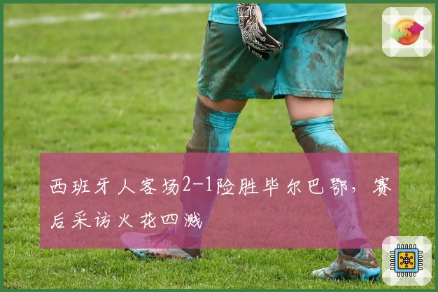 西班牙人客场2-1险胜毕尔巴鄂，赛后采访火花四溅