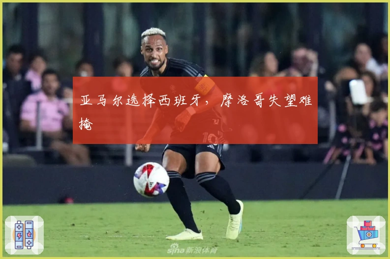 亚马尔选择西班牙，摩洛哥失望难掩