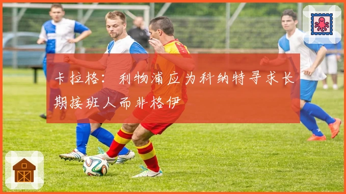 卡拉格：利物浦应为科纳特寻求长期接班人而非格伊